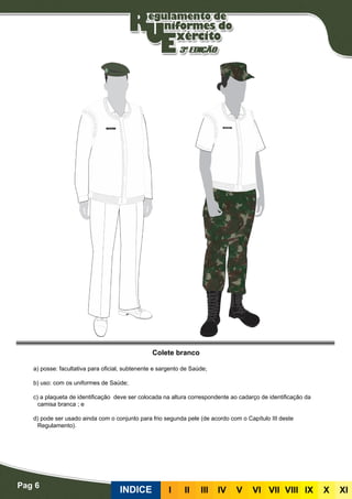 Pag 6
INDICE III III IV V VI VII VIII IX X XI
Colete branco
a) posse: facultativa para oficial, subtenente e sargento de Saúde;
b) uso: com os uniformes de Saúde;
c) a plaqueta de identificação deve ser colocada na altura correspondente ao cadarço de identificação da
camisa branca ; e
d) pode ser usado ainda com o conjunto para frio segunda pele (de acordo com o Capítulo III deste
Regulamento).
 