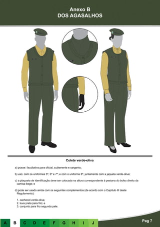 Anexo B
DOS AGASALHOS
Pag 7
A B C D E F G H I J
Colete verde-oliva
a) posse: facultativa para oficial, subtenente e sargento;
b) uso: com os uniformes 5º, 6º e 7º; e com o uniforme 8º, juntamente com a jaqueta verde-oliva;
c) a plaqueta de identificação deve ser colocada na altura correspondente à pestana do bolso direito da
camisa bege; e
d) pode ser usado ainda com os seguintes complementos (de acordo com o Capítulo III deste
Regulamento):
	 1. cachecol verde-oliva;
	 2. luva preta para frio; e
	 3. conjunto para frio segunda pele.
 
