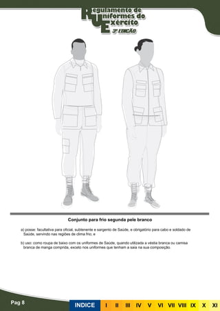 Pag 8
INDICE III III IV V VI VII VIII IX X XI
Conjunto para frio segunda pele branco
a) posse: facultativa para oficial, subtenente e sargento de Saúde, e obrigatório para cabo e soldado de
Saúde, servindo nas regiões de clima frio; e
b) uso: como roupa de baixo com os uniformes de Saúde, quando utilizada a véstia branca ou camisa
branca de manga comprida, exceto nos uniformes que tenham a saia na sua composição.
 