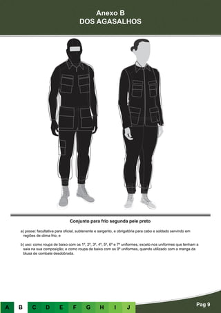 Anexo B
DOS AGASALHOS
Pag 9
A B C D E F G H I J
Conjunto para frio segunda pele preto
a) posse: facultativa para oficial, subtenente e sargento, e obrigatória para cabo e soldado servindo em
regiões de clima frio; e
b) uso: como roupa de baixo com os 1º, 2º, 3º, 4º, 5º, 6º e 7º uniformes, exceto nos uniformes que tenham a
saia na sua composição; e como roupa de baixo com os 9º uniformes, quando utilizado com a manga da
blusa de combate desdobrada.
 