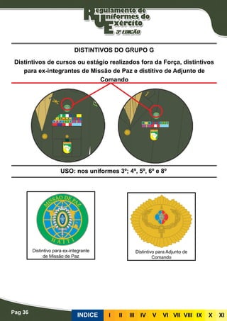 Pag 36
INDICE III III IV V VI VII VIII IX X XI
USO: nos uniformes 3º; 4º, 5º, 6º e 8º
DISTINTIVOS DO GRUPO G
Distintivos de cursos ou estágio realizados fora da Força, distintivos
para ex-integrantes de Missão de Paz e distitivo de Adjunto de
Comando
Distintivo para ex-integrante
de Missão de Paz
Distintivo para Adjunto de
Comando
 