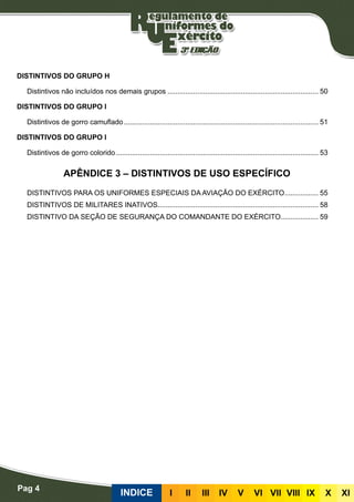 Pag 4
INDICE III III IV V VI VII VIII IX X XI
DISTINTIVOS DO GRUPO H
Distintivos não incluídos nos demais grupos............................................................................. 50
DISTINTIVOS DO GRUPO I
Distintivos de gorro camuflado................................................................................................... 51
DISTINTIVOS DO GRUPO I
Distintivos de gorro colorido....................................................................................................... 53
APÊNDICE 3 – DISTINTIVOS DE USO ESPECÍFICO
DISTINTIVOS PARA OS UNIFORMES ESPECIAIS DA AVIAÇÃO DO EXÉRCITO.................. 55
DISTINTIVOS DE MILITARES INATIVOS.................................................................................. 58
DISTINTIVO DA SEÇÃO DE SEGURANÇA DO COMANDANTE DO EXÉRCITO................... 59
 