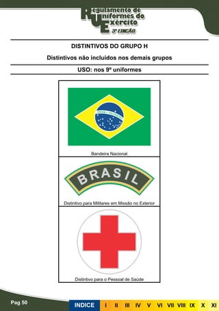 Pag 50
INDICE III III IV V VI VII VIII IX X XI
USO: nos 9º uniformes
DISTINTIVOS DO GRUPO H
Distintivos não incluídos nos demais grupos
Bandeira Nacional
Distintivo para Militares em Missão no Exterior
Distintivo para o Pessoal de Saúde
 