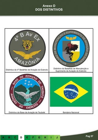 Anexo D
DOS DISTINTIVOS
Pag 57
A B C D E F G H I J
Distintivo do 4º Batalhão de Aviação do Exército
Distintivo do Batalhão de Manutenção e
Suprimento de Aviação do Exército
Distintivo da Base de Aviação de Taubaté Bandeira Nacional
 