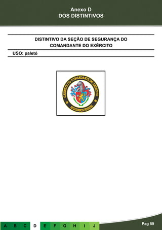 Anexo D
DOS DISTINTIVOS
Pag 59
A B C D E F G H I J
USO: paletó
DISTINTIVO DA SEÇÃO DE SEGURANÇA DO
COMANDANTE DO EXÉRCITO
 