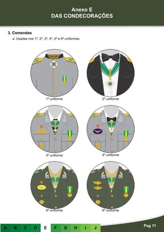 Anexo E
DAS CONDECORAÇÕES
Pag 11
A B C D E F G H I J
3. Comendas
a. Usadas nos 1º, 2º, 3º, 4º, 5º e 6º uniformes.
1º uniforme 2º uniforme
3º uniforme 4º uniforme
5º uniforme 6º uniforme
 