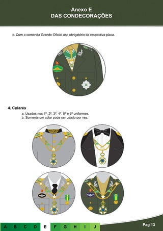 Anexo E
DAS CONDECORAÇÕES
Pag 13
A B C D E F G H I J
4. Colares
a. Usados nos 1º, 2º, 3º, 4º, 5º e 6º uniformes.
b. Somente um colar pode ser usado por vez.
c. Com a comenda Grande-Oficial uso obrigatório da respectiva placa.
 