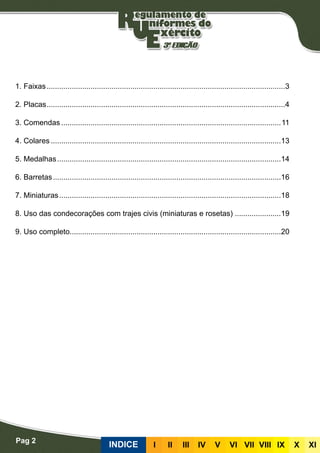 Pag 2
INDICE III III IV V VI VII VIII IX X XI
1. Faixas...................................................................................................................3
2. Placas...................................................................................................................4
3. Comendas..........................................................................................................11
4. Colares...............................................................................................................13
5. Medalhas............................................................................................................14
6. Barretas..............................................................................................................16
7. Miniaturas...........................................................................................................18
8. Uso das condecorações com trajes civis (miniaturas e rosetas) ......................19
9. Uso completo.....................................................................................................20
 