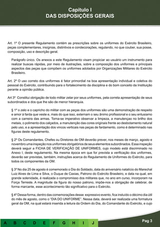 Capítulo I
DAS DISPOSIÇÕES GERAIS
Pag 3
A B C D E F G H I J
Art. 1º O presente Regulamento contém as prescrições sobre os uniformes do Exército Brasileiro,
peças complementares, insígnias, distintivos e condecorações, regulando, no que couber, sua posse,
composição, uso e descrição geral.
Parágrafo único. Os anexos a este Regulamento visam propiciar ao usuário um instrumento para
realizar buscas rápidas, por meio de ilustrações, sobre a composição dos uniformes e principais
aspectos das peças que compõem os uniformes adotados por Organizações Militares do Exército
Brasileiro.
Art. 2º O uso correto dos uniformes é fator primordial na boa apresentação individual e coletiva do
pessoal do Exército, contribuindo para o fortalecimento da disciplina e do bom conceito da Instituição
perante a opinião pública.
Art 3º Constitui obrigação de todo militar zelar por seus uniformes, pela correta apresentação de seus
subordinados e dos que lhe são de menor hierarquia.
§ 1º o zelo e o capricho do militar com as peças dos uniformes são uma demonstração de respeito
e amor à farda que veste e, mais do que isso, externam o seu ânimo profissional e o seu entusiamo
com a carreira das armas. Torna-se imperativo observar a limpeza, a manutençao no brilho dos
metais, o polimento dos calçados, a manutenção das cores originais frente ao desbotamento natural
pelo uso, e a apresentação dos vincos verticais nas peças de fardamento, como é determinado nas
figuras deste regulamento.
§ 2º Os Comandantes, Chefes ou Diretores de OM deverão prever, nos meses de março, agosto e
novembro umainspeção nosuniformes obrigatórios de seuselementos subordinados. Essainspeção
deverá seguir a FICHA DE VERIFICAÇÃO DE UNIFORMES, cujo modelo está discriminado no
Anexo I, deste regulamento. Na mesma época em que for prevista a verificação dos uniformes,
deverão ser previstas, também, instruções acerca do Regulamento de Uniformes do Exército, para
todos os componentes da OM.
§ 3º No dia 25 de agosto é comemorado o Dia do Soldado, data do aniversário natalício do Marechal
Luiz Alves de Lima e Silva, o Duque de Caxias, Patrono do Exército Brasileiro, e data na qual, em
grande solenidade, é realizada o compromisso dos militares que, no ano em curso, incorporam na
Força Terreste. A magnitude da figura do nosso patrono, impõe-nos a obrigação de celebrar, de
forma marcante, esse acontecimento tão significativo para o Exército.
§ 4º Dessa forma, dentro das comemorações desse expressivo evento, fica instuído o décimo dia útil
do mês de agosto, como o “DIA DO UNIFORME”. Nessa data, deverá ser realizada uma formatura
geral da OM, na qual estará inserida a leitura da Ordem do Dia, do Comandante do Exército, e cujo
 