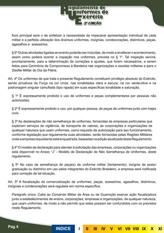 foco principal será o de enfatizar a necessidade da impecável apresentação individual de cada
militar e a perfeita utilização dos diversos uniformes, insígnias, condecorações, distintivos, peças,
agasalhos e acessórios.
§ 5º Outras atividades ligadas ao evento poderão ser incluídas, de modo a enaltecer o acontecimento,
assim como poderá ocorrer a inspeção nos uniformes, prevista no § 1º. Tal inspeção servirá,
prioritariamente, para a determinação de correções e ajustes, que forem necessários, a serem
feitos para Cerimônia de Compromisso à Bandeira nas organizações e escolas militares e para o
Desfile Militar do Dia da Pátria.
Art. 4º Os uniformes de que trata o presente Regulamento constituem privilégio absoluto do Exército,
sendo privativos da Força na cor cinza, nas tonalidades clara e escura, na cor verde-oliva e na
padronagem singular camuflada (tipo rajada) em suas específicas tonalidade e saturação.
§ 1º É expressamente proibido o uso de uniformes e peças complementares por pessoas não
autorizadas.
§ 2º É expressamente proibido o uso, por qualquer pessoa, de peças de uniformes junto com trajes
civis.
§ 3º As declarações de não semelhança de uniformes, fornecidas às empresas particulares que
exploram serviços de vigilância, de transporte de valores, às corporações e organizações de
qualquer natureza que usam uniformes, como requisito de autorização para seu funcionamento,
conforme legislação que regulamenta suas atividades, serão fornecidas pelas Regiões Militares
ondeaempresarequisitanteestáenquadrada,baseadasnaediçãoatualizadadesteRegulamento.
§ 4º O modelo de declaração para atender à solicitação das empresas, corporações ou organizações
está disponível no Anexo “J” - Modelo de Declaração de Não Semelhança de Uniformes, deste
regulamento.
§ 5º No caso de semelhança de peça(s) de uniforme militar (fardamento), insígnia de posto/
graduação ou distintivo em uso pelos integrantes do Exército Brasileiro, a empresa será notificada
para correção de tal situação.
Art. 5º A fiscalização da comercialização de uniformes, peças, acessórios, agasalhos, distintivos,
insígnias e condecorações será regulada em norma específica.
Parágrafo único: Cabe ao Comando Militar de Área ou de Guarnição exercer ação fiscalizadora
junto a estabelecimentos de ensino, corporações, empresas e organizações, de qualquer natureza,
que usam uniformes, de modo a não permitir que estes possam ser confundidos com os previstos
neste Regulamento.
INDICE III III IV V VI VII VIII IX X XI
Pag 4
 