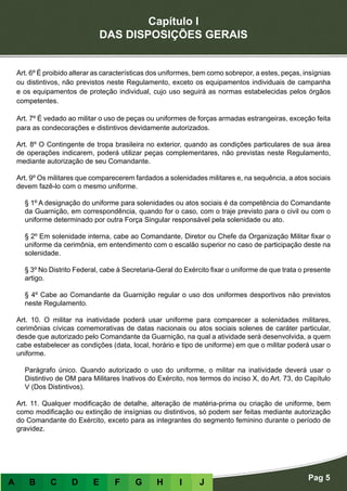 Capítulo I
DAS DISPOSIÇÕES GERAIS
Art. 6º É proibido alterar as características dos uniformes, bem como sobrepor, a estes, peças, insígnias
ou distintivos, não previstos neste Regulamento, exceto os equipamentos individuais de campanha
e os equipamentos de proteção individual, cujo uso seguirá as normas estabelecidas pelos órgãos
competentes.
Art. 7º É vedado ao militar o uso de peças ou uniformes de forças armadas estrangeiras, exceção feita
para as condecorações e distintivos devidamente autorizados.
Art. 8º O Contingente de tropa brasileira no exterior, quando as condições particulares de sua área
de operações indicarem, poderá utilizar peças complementares, não previstas neste Regulamento,
mediante autorização de seu Comandante.
Art. 9º Os militares que comparecerem fardados a solenidades militares e, na sequência, a atos sociais
devem fazê-lo com o mesmo uniforme.
§ 1º A designação do uniforme para solenidades ou atos sociais é da competência do Comandante
da Guarnição, em correspondência, quando for o caso, com o traje previsto para o civil ou com o
uniforme determinado por outra Força Singular responsável pela solenidade ou ato.
§ 2º Em solenidade interna, cabe ao Comandante, Diretor ou Chefe da Organização Militar fixar o
uniforme da cerimônia, em entendimento com o escalão superior no caso de participação deste na
solenidade.
§ 3º No Distrito Federal, cabe à Secretaria-Geral do Exército fixar o uniforme de que trata o presente
artigo.
§ 4º Cabe ao Comandante da Guarnição regular o uso dos uniformes desportivos não previstos
neste Regulamento.
Art. 10. O militar na inatividade poderá usar uniforme para comparecer a solenidades militares,
cerimônias cívicas comemorativas de datas nacionais ou atos sociais solenes de caráter particular,
desde que autorizado pelo Comandante da Guarnição, na qual a atividade será desenvolvida, a quem
cabe estabelecer as condições (data, local, horário e tipo de uniforme) em que o militar poderá usar o
uniforme.
Parágrafo único. Quando autorizado o uso do uniforme, o militar na inatividade deverá usar o
Distintivo de OM para Militares Inativos do Exército, nos termos do inciso X, do Art. 73, do Capítulo
V (Dos Distintivos).
Art. 11. Qualquer modificação de detalhe, alteração de matéria-prima ou criação de uniforme, bem
como modificação ou extinção de insígnias ou distintivos, só podem ser feitas mediante autorização
do Comandante do Exército, exceto para as integrantes do segmento feminino durante o período de
gravidez.
A B C D E F G H I J
Pag 5
 