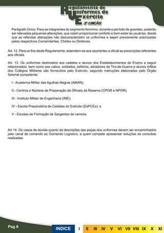 Parágrafo Único. Para as integrantes do segmento feminino, durante o período de gravidez, poderão
ser relevadas pequenas alterações, que visem proporcionar conforto e bem-estar às usuárias, desde
que as referidas alterações não descaracterizem os uniformes e sejam previamente autorizadas
pelos respectivos Comandantes, Chefes ou Diretores.
Art. 12. Para os fins deste Regulamento, estendem-se aos aspirantes a oficial as prescrições referentes
aos oficiais.
Art. 13. Os uniformes destinados aos cadetes e alunos dos Estabelecimentos de Ensino a seguir
relacionados, bem como aos cabos, soldados, taifeiros, atiradores de Tiro-de-Guerra e alunos órfãos
dos Colégios Militares são fornecidos pelo Exército, segundo instruções elaboradas pelo Órgão
Setorial competente:
I - Academia Militar das Agulhas Negras (AMAN);
II - Centros e Núcleos de Preparação de Oficiais da Reserva (CPOR e NPOR);
III - Instituto Militar de Engenharia (IME);
IV - Escola Preparatória de Cadetes do Exército (EsPCEx); e
V - Escolas de Formação de Sargentos de carreira.
Art 14. Os casos de dúvida quanto às descrições das peças dos uniformes devem ser encaminhados
pelo canal de comando ao Comando Logístico, a quem compete apresentar soluções às consultas
realizadas.
INDICE III III IV V VI VII VIII IX X XI
Pag 6
 