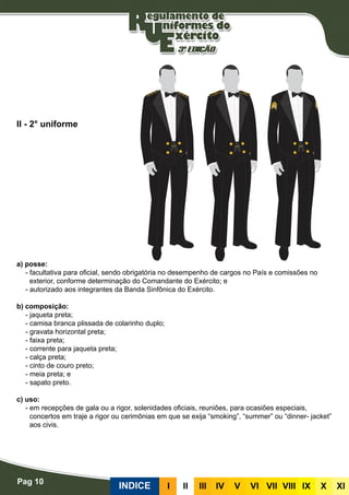 Pag 10
INDICE III III IV V VI VII VIII IX X XI
a) posse:
- facultativa para oficial, sendo obrigatória no desempenho de cargos no País e comissões no
exterior, conforme determinação do Comandante do Exército; e
- autorizado aos integrantes da Banda Sinfônica do Exército.
b) composição:
- jaqueta preta;
- camisa branca plissada de colarinho duplo;
- gravata horizontal preta;
- faixa preta;
- corrente para jaqueta preta;
- calça preta;
- cinto de couro preto;
- meia preta; e
- sapato preto.
c) uso:
- em recepções de gala ou a rigor, solenidades oficiais, reuniões, para ocasiões especiais,
concertos em traje a rigor ou cerimônias em que se exija “smoking”, “summer” ou “dinner- jacket”
aos civis.
II - 2° uniforme
 