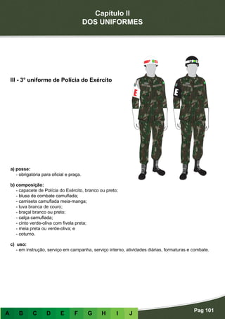 Capítulo II
DOS UNIFORMES
Pag 101
A B C D E F G H I J
a) posse:
- obrigatória para oficial e praça.
b) composição:
- capacete de Polícia do Exército, branco ou preto;
- blusa de combate camuflada;
- camiseta camuflada meia-manga;
- luva branca de couro;
- braçal branco ou preto;
- calça camuflada;
- cinto verde-oliva com fivela preta;
- meia preta ou verde-oliva; e
- coturno.
c) uso:
- em instrução, serviço em campanha, serviço interno, atividades diárias, formaturas e combate.
III - 3° uniforme de Polícia do Exército
 