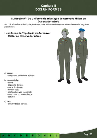 Capítulo II
DOS UNIFORMES
Pag 103
A B C D E F G H I J
a) posse:
- obrigatória para oficial e praça.
b) composição:
- boina
- capacete de voo;
- macacão de voo;
- luva de voo;
- cachecol de voo (opcional);
- meia preta ou verde-oliva; e
- coturno.
c) uso:
- em atividades aéreas.
I - uniforme de Tripulação de Aeronave
Militar ou Observador Aéreo
Art. 28. O uniforme de tripulação de aeronave militar ou observador aéreo obedece às seguintes
prescrições:
Subseção IV - Do Uniforme de Tripulação de Aeronave Militar ou
Observador Aéreo
 