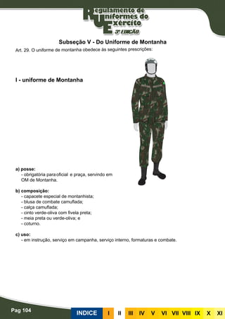 Pag 104
INDICE III III IV V VI VII VIII IX X XI
a) posse:
- obrigatória para	oficial	 e praça, servindo em
OM de Montanha.
b) composição:
- capacete especial de montanhista;
- blusa de combate camuflada;
- calça camuflada;
- cinto verde-oliva com fivela preta;
- meia preta ou verde-oliva; e
- coturno.
c) uso:
- em instrução, serviço em campanha, serviço interno, formaturas e combate.
I - uniforme de Montanha
Art. 29. O uniforme de montanha obedece às seguintes prescrições:
Subseção V - Do Uniforme de Montanha
 