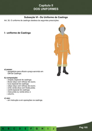 Capítulo II
DOS UNIFORMES
Pag 105
A B C D E F G H I J
a) posse:
- obrigatória para oficial e praça servindo em
OM de Caatinga.
b) composição:
- chapéu especial de caatinga;
- blusa cáqui com reforço de couro;
- luva especial de caatinga;
- calça cáqui com reforço de couro;
- cinto verde-oliva com fivela preta;
- cantil especial de caatinga;
- meia preta ou verde-oliva; e
- coturno.
c) uso:
- em instrução e em operações na caatinga.
I - uniforme de Caatinga
Art. 30. O uniforme de caatinga obedece às seguintes prescrições:
Subseção VI - Do Uniforme de Caatinga
 