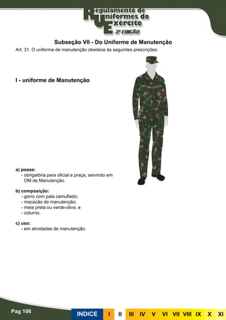Pag 106
INDICE III III IV V VI VII VIII IX X XI
a) posse:
- obrigatória para oficial e praça, servindo em
OM de Manutenção.
b) composição:
- gorro com pala camuflado;
- macacão de manutenção;
- meia preta ou verde-oliva; e
- coturno.
c) uso:
- em atividades de manutenção.
I - uniforme de Manutenção
Art. 31. O uniforme de manutenção obedece às seguintes prescrições:
Subseção VII - Do Uniforme de Manutenção
 