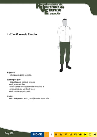 Pag 108
INDICE III III IV V VI VII VIII IX X XI
a) posse:
- obrigatória para copeiro.
b) composição:
- jaqueta para copeiro branca;
- calça verde-oliva;
- cinto verde-oliva com fivela dourada; e
- meia preta ou verde-oliva; e
- coturno ou sapato preto.
c) uso:
- em recepções, almoços e jantares especiais.
II - 2° uniforme de Rancho
 