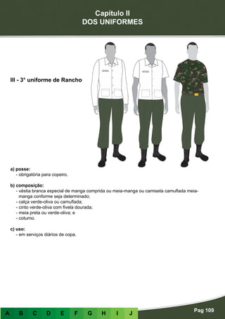 Capítulo II
DOS UNIFORMES
Pag 109
A B C D E F G H I J
a) posse:
- obrigatória para copeiro.
b) composição:
- véstia branca especial de manga comprida ou meia-manga ou camiseta camuflada meia-
manga conforme seja determinado;
- calça verde-oliva ou camuflada;
- cinto verde-oliva com fivela dourada;
- meia preta ou verde-oliva; e
- coturno.
c) uso:
- em serviços diários de copa.
III - 3° uniforme de Rancho
 