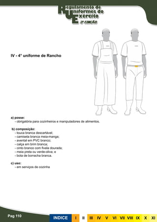 Pag 110
INDICE III III IV V VI VII VIII IX X XI
a) posse:
- obrigatória para cozinheiros e manipuladores de alimentos.
b) composição:
- touca branca descartável;
- camiseta branca meia-manga;
- avental em PVC branco;
- calça em brim branca;
- cinto branco com fivela dourada;
- meia preta ou verde-oliva; e
- bota de borracha branca.
c) uso:
- em serviços de cozinha
IV - 4° uniforme de Rancho
 