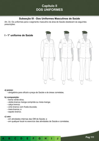 Capítulo II
DOS UNIFORMES
Pag 111
A B C D E F G H I J
a) posse:
- obrigatória para oficial e praça de Saúde e de áreas correlatas.
b) composição:
- boina verde-oliva;
- véstia branca manga comprida ou meia-manga;
- calça branca;
- cinto branco com fivela dourada;
- meia branca; e
- sapato branco.
c) uso:
- em atividades internas das OM de Saúde; e
- em qualquer local no exercício das atividades de Saúde e correlatas.
I - 1° uniforme de Saúde
Art. 33. Os uniformes para o segmento masculino da área de Saúde obedecem às seguintes
prescrições:
Subseção IX - Dos Uniformes Masculinos de Saúde
 