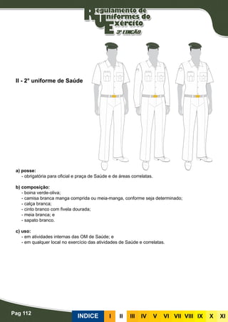 Pag 112
INDICE III III IV V VI VII VIII IX X XI
a) posse:
- obrigatória para oficial e praça de Saúde e de áreas correlatas.
b) composição:
- boina verde-oliva;
- camisa branca manga comprida ou meia-manga, conforme seja determinado;
- calça branca;
- cinto branco com fivela dourada;
- meia branca; e
- sapato branco.
c) uso:
- em atividades internas das OM de Saúde; e
- em qualquer local no exercício das atividades de Saúde e correlatas.
II - 2° uniforme de Saúde
 