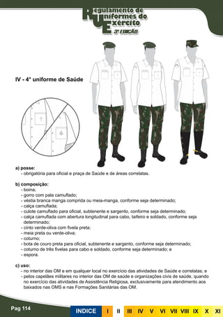 Pag 114
INDICE III III IV V VI VII VIII IX X XI
a) posse:
- obrigatória para oficial e praça de Saúde e de áreas correlatas.
b) composição:
- boina;
- gorro com pala camuflado;
- véstia branca manga comprida ou meia-manga, conforme seja determinado;
- calça camuflada;
- culote camuflado para oficial, subtenente e sargento, conforme seja determinado;
- calça camuflada com abertura longitudinal para cabo, taifeiro e soldado, conforme seja
determinado;
- cinto verde-oliva com fivela preta;
- meia preta ou verde-oliva;
- coturno;
- bota de couro preta para oficial, subtenente e sargento, conforme seja determinado;
- coturno de três fivelas para cabo e soldado, conforme seja determinado; e
- espora.
c) uso:
- no interior das OM e em qualquer local no exercício das atividades de Saúde e correlatas; e
- pelos capelães militares no interior das OM de saúde e organizações civis de saúde, quando
no exercício das atividades de Assistência Religiosa, exclusivamente para atendimento aos
baixados nas OMS e nas Formações Sanitárias das OM.
IV - 4° uniforme de Saúde
 