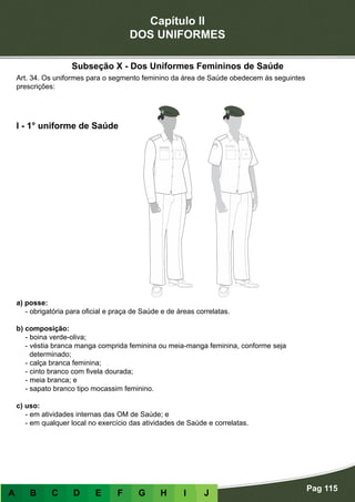 Capítulo II
DOS UNIFORMES
Pag 115
A B C D E F G H I J
a) posse:
- obrigatória para oficial e praça de Saúde e de áreas correlatas.
b) composição:
- boina verde-oliva;
- véstia branca manga comprida feminina ou meia-manga feminina, conforme seja
determinado;
- calça branca feminina;
- cinto branco com fivela dourada;
- meia branca; e
- sapato branco tipo mocassim feminino.
c) uso:
- em atividades internas das OM de Saúde; e
- em qualquer local no exercício das atividades de Saúde e correlatas.
I - 1° uniforme de Saúde
Art. 34. Os uniformes para o segmento feminino da área de Saúde obedecem às seguintes
prescrições:
Subseção X - Dos Uniformes Femininos de Saúde
 