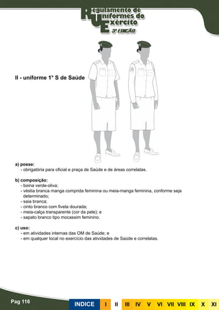 Pag 116
INDICE III III IV V VI VII VIII IX X XI
a) posse:
- obrigatória para oficial e praça de Saúde e de áreas correlatas.
b) composição:
- boina verde-oliva;
- véstia branca manga comprida feminina ou meia-manga feminina, conforme seja
determinado;
- saia branca;
- cinto branco com fivela dourada;
- meia-calça transparente (cor da pele); e
- sapato branco tipo mocassim feminino.
c) uso:
- em atividades internas das OM de Saúde; e
- em qualquer local no exercício das atividades de Saúde e correlatas.
II - uniforme 1° S de Saúde
 