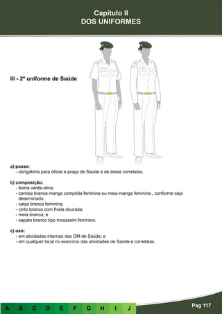 Capítulo II
DOS UNIFORMES
Pag 117
A B C D E F G H I J
a) posse:
- obrigatória para oficial e praça de Saúde e de áreas correlatas.
b) composição:
- boina verde-oliva;
- camisa branca manga comprida feminina ou meia-manga feminina , conforme seja
determinado;
- calça branca feminina;
- cinto branco com fivela dourada;
- meia branca; e
- sapato branco tipo mocassim feminino.
c) uso:
- em atividades internas das OM de Saúde; e
- em qualquer local no exercício das atividades de Saúde e correlatas.
III - 2º uniforme de Saúde
 