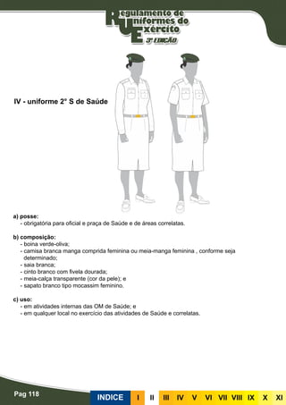 Pag 118
INDICE III III IV V VI VII VIII IX X XI
a) posse:
- obrigatória para oficial e praça de Saúde e de áreas correlatas.
b) composição:
- boina verde-oliva;
- camisa branca manga comprida feminina ou meia-manga feminina , conforme seja
determinado;
- saia branca;
- cinto branco com fivela dourada;
- meia-calça transparente (cor da pele); e
- sapato branco tipo mocassim feminino.
c) uso:
- em atividades internas das OM de Saúde; e
- em qualquer local no exercício das atividades de Saúde e correlatas.
IV - uniforme 2° S de Saúde
 