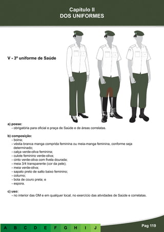 Capítulo II
DOS UNIFORMES
Pag 119
A B C D E F G H I J
a) posse:
- obrigatória para oficial e praça de Saúde e de áreas correlatas.
b) composição:
- boina;
- véstia branca manga comprida feminina ou meia-manga feminina, conforme seja
determinado;
- calça verde-oliva feminina;
- culote feminino verde-oliva;
- cinto verde-oliva com fivela dourada;
- meia 3/4 transparente (cor da pele);
- meia verde-oliva;
- sapato preto de salto baixo feminino;
- coturno;
- bota de couro preta; e
- espora.
c) uso:
- no interior das OM e em qualquer local, no exercício das atividades de Saúde e correlatas.
V - 3º uniforme de Saúde
 