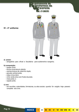 Pag 12
INDICE III III IV V VI VII VIII IX X XI
a) posse:
- obrigatória para oficial e facultativa para subtenente e sargento.
b) composição:
- quepe cinza;
- túnica cinza-escuro aberta;
- camisa branca de colarinho duplo;
- gravata vertical preta;
- calça cinza-claro;
- cinto verde-oliva com fivela dourada;
- meia preta; e
- sapato preto.
c) uso:
- em reuniões, solenidades, formaturas, ou atos sociais quando for exigido traje passeio
completo aos civis.
IV - 4° uniforme
 