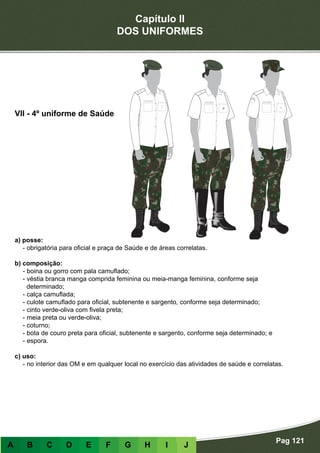 Capítulo II
DOS UNIFORMES
Pag 121
A B C D E F G H I J
a) posse:
- obrigatória para oficial e praça de Saúde e de áreas correlatas.
b) composição:
- boina ou gorro com pala camuflado;
- véstia branca manga comprida feminina ou meia-manga feminina, conforme seja
determinado;
- calça camuflada;
- culote camuflado para oficial, subtenente e sargento, conforme seja determinado;
- cinto verde-oliva com fivela preta;
- meia preta ou verde-oliva;
- coturno;
- bota de couro preta para oficial, subtenente e sargento, conforme seja determinado; e
- espora.
c) uso:
- no interior das OM e em qualquer local no exercício das atividades de saúde e correlatas.
VII - 4º uniforme de Saúde
 