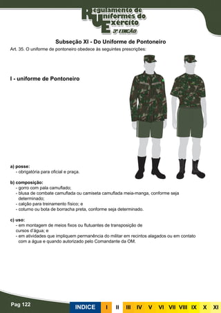 Pag 122
INDICE III III IV V VI VII VIII IX X XI
a) posse:
- obrigatória para oficial e praça.
b) composição:
- gorro com pala camuflado;
- blusa de combate camuflada ou camiseta camuflada meia-manga, conforme seja
determinado;
- calção para treinamento físico; e
- coturno ou bota de borracha preta, conforme seja determinado.
c) uso:
- em montagem de meios fixos ou flutuantes de transposição de
cursos d’água; e
- em atividades que impliquem permanência do militar em recintos alagados ou em contato
com a água e quando autorizado pelo Comandante da OM.
I - uniforme de Pontoneiro
Art. 35. O uniforme de pontoneiro obedece às seguintes prescrições:
Subseção XI - Do Uniforme de Pontoneiro
 