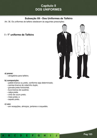 Capítulo II
DOS UNIFORMES
Pag 123
A B C D E F G H I J
a) posse:
- obrigatória para taifeiro.
b) composição:
- paletó branco ou preto, conforme seja determinado;
- camisa branca de colarinho duplo;
- gravata preta horizontal;
- luva branca de suedine;
- calça preta;
- cinto de couro preto;
- meia preta; e
- sapato preto.
c) uso:
- em recepções, almoços, jantares e coquetéis.
I - 1° uniforme de Taifeiro
Art. 36. Os uniformes de taifeiro obedecem às seguintes prescrições:
Subseção XII - Dos Uniformes de Taifeiro
 
