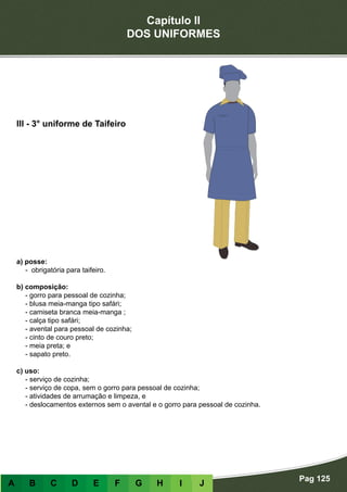 Capítulo II
DOS UNIFORMES
Pag 125
A B C D E F G H I J
a) posse:
- obrigatória para taifeiro.
b) composição:
- gorro para pessoal de cozinha;
- blusa meia-manga tipo safári;
- camiseta branca meia-manga ;
- calça tipo safári;
- avental para pessoal de cozinha;
- cinto de couro preto;
- meia preta; e
- sapato preto.
c) uso:
- serviço de cozinha;
- serviço de copa, sem o gorro para pessoal de cozinha;
- atividades de arrumação e limpeza, e
- deslocamentos externos sem o avental e o gorro para pessoal de cozinha.
III - 3° uniforme de Taifeiro
 