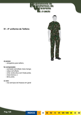 Pag 126
INDICE III III IV V VI VII VIII IX X XI
a) posse:
- obrigatória para taifeiro.
b) composição:
- camiseta camuflada meia-manga;
- calça camuflada;
- cinto verde-oliva com fivela preta;
- meia branca; e
- tênis preto.
c) uso:
- nos serviços de limpeza em geral
IV - 4º uniforme de Taifeiro
 