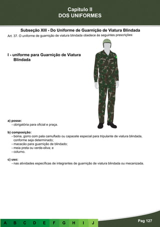 Capítulo II
DOS UNIFORMES
Pag 127
A B C D E F G H I J
a) posse:
- obrigatória para oficial e praça.
b) composição:
- boina, gorro com pala camuflado ou capacete especial para tripulante de viatura blindada,
conforme seja determinado;
- macacão para guarnição de blindado;
- meia preta ou verde-oliva; e
- coturno.
c) uso:
- nas atividades específicas de integrantes de guarnição de viatura blindada ou mecanizada.
I - uniforme para Guarnição de Viatura
Blindada
Art. 37. O uniforme de guarnição de viatura blindada obedece às seguintes prescrições:
Subseção XIII - Do Uniforme de Guarnição de Viatura Blindada
 