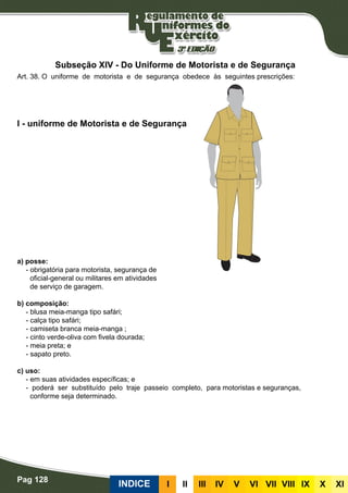 Pag 128
INDICE III III IV V VI VII VIII IX X XI
a) posse:
- obrigatória para motorista, segurança de
oficial-general ou militares em atividades
de serviço de garagem.
b) composição:
- blusa meia-manga tipo safári;
- calça tipo safári;
- camiseta branca meia-manga ;
- cinto verde-oliva com fivela dourada;
- meia preta; e
- sapato preto.
c) uso:
- em suas atividades específicas; e
- poderá ser substituído pelo traje passeio completo,	 para motoristas e seguranças,
conforme seja determinado.
I - uniforme de Motorista e de Segurança
Art. 38. O uniforme de motorista e de segurança obedece às seguintes prescrições:
Subseção XIV - Do Uniforme de Motorista e de Segurança
 