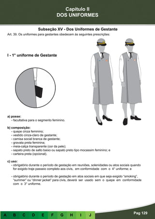 Capítulo II
DOS UNIFORMES
Pag 129
A B C D E F G H I J
a) posse:
- facultativa para o segmento feminino.
b) composição:
- quepe cinza feminino;
- vestido cinza-claro de gestante;
- camisa social branca de gestante;
- gravata preta feminina;
- meia-calça transparente (cor da pele);
- sapato preto de salto baixo ou sapato preto tipo mocassim feminino; e
- carteira preta (opcional).
c) uso:
- obrigatório durante o período de gestação em reuniões, solenidades ou atos sociais quando
for exigido traje passeio completo aos civis, em conformidade com o 4° uniforme; e
- obrigatório durante o período de gestação em atos sociais em que seja exigido “smoking”,
“summer” ou “dinner jacket” para civis, deverá ser usado sem o quepe em conformidade
com o 3° uniforme.
I - 1° uniforme de Gestante
Art. 39. Os uniformes para gestantes obedecem às seguintes prescrições:
Subseção XV - Dos Uniformes de Gestante
 