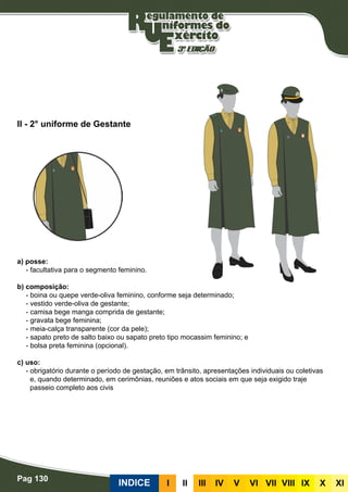 Pag 130
INDICE III III IV V VI VII VIII IX X XI
a) posse:
- facultativa para o segmento feminino.
b) composição:
- boina ou quepe verde-oliva feminino, conforme seja determinado;
- vestido verde-oliva de gestante;
- camisa bege manga comprida de gestante;
- gravata bege feminina;
- meia-calça transparente (cor da pele);
- sapato preto de salto baixo ou sapato preto tipo mocassim feminino; e
- bolsa preta feminina (opcional).
c) uso:
- obrigatório durante o período de gestação, em trânsito, apresentações individuais ou coletivas
e, quando determinado, em cerimônias, reuniões e atos sociais em que seja exigido traje
passeio completo aos civis
II - 2° uniforme de Gestante
 