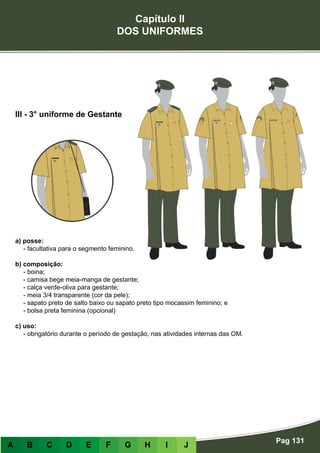 Capítulo II
DOS UNIFORMES
Pag 131
A B C D E F G H I J
a) posse:
- facultativa para o segmento feminino.
b) composição:
- boina;
- camisa bege meia-manga de gestante;
- calça verde-oliva para gestante;
- meia 3/4 transparente (cor da pele);
- sapato preto de salto baixo ou sapato preto tipo mocassim feminino; e
- bolsa preta feminina (opcional)
c) uso:
- obrigatório durante o período de gestação, nas atividades internas das OM.
III - 3° uniforme de Gestante
 