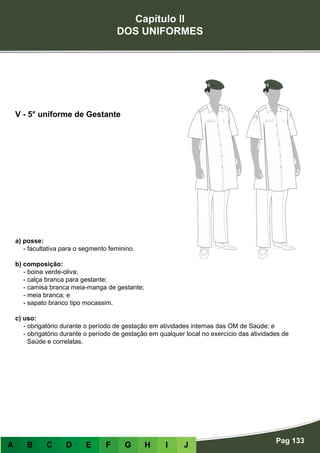 Capítulo II
DOS UNIFORMES
Pag 133
A B C D E F G H I J
a) posse:
- facultativa para o segmento feminino.
b) composição:
- boina verde-oliva;
- calça branca para gestante;
- camisa branca meia-manga de gestante;
- meia branca; e
- sapato branco tipo mocassim.
c) uso:
- obrigatório durante o período de gestação em atividades internas das OM de Saúde; e
- obrigatório durante o período de gestação em qualquer local no exercício das atividades de
Saúde e correlatas.
V - 5° uniforme de Gestante
 
