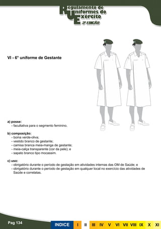 Pag 134
INDICE III III IV V VI VII VIII IX X XI
a) posse:
- facultativa para o segmento feminino.
b) composição:
- boina verde-oliva;
- vestido branco de gestante;
- camisa branca meia-manga de gestante;
- meia-calça transparente (cor da pele); e
- sapato branco tipo mocassim.
c) uso:
- obrigatório durante o período de gestação em atividades internas das OM de Saúde; e
- obrigatório durante o período de gestação em qualquer local no exercício das atividades de
Saúde e correlatas.
VI - 6° uniforme de Gestante
 