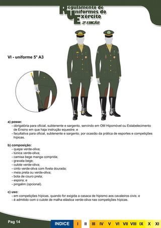 Pag 14
INDICE III III IV V VI VII VIII IX X XI
a) posse:
- obrigatória para oficial, subtenente e sargento, servindo em OM Hipomóvel ou Estabelecimento
de Ensino em que haja instrução equestre; e
- facultativa para oficial, subtenente e sargento, por ocasião da prática de esportes e competições
hípicas.
b) composição:
- quepe verde-oliva;
- túnica verde-oliva;
- camisa bege manga comprida;
- gravata bege;
- culote verde-oliva;
- cinto verde-oliva com fivela dourada;
- meia preta ou verde-oliva;
- bota de couro preta;
- espora; e
- pingalim (opcional).
c) uso:
- em competições hípicas, quando for exigida a casaca de hipismo aos cavaleiros civis; e
- é admitido com o culote de malha elástica verde-oliva nas competições hípicas.
VI - uniforme 5° A3
 