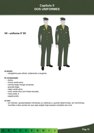 Capítulo II
DOS UNIFORMES
Pag 15
A B C D E F G H I J
a) posse:
- obrigatória para oficial, subtenente e sargento.
b) composição:
- boina;
- túnica verde-oliva;
- camisa bege manga comprida;
- gravata bege;
- calça verde-oliva;
- cinto verde-oliva com fivela dourada;
- meia preta; e
- sapato preto.
c) uso:
- em trânsito, apresentações individuais ou coletivas e, quando determinado, em cerimônias,
reuniões e atos sociais em que seja exigido traje passeio completo aos civis.
VII - uniforme 5° B1
 