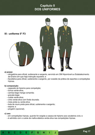 Capítulo II
DOS UNIFORMES
Pag 17
A B C D E F G H I J
a) posse:
- obrigatória para oficial, subtenente e sargento, servindo em OM Hipomóvel ou Estabelecimento
de Ensino em que haja instrução equestre; e
- facultativa para oficial, subtenente e sargento, por ocasião da prática de esportes e competições
hípicas.
b) composição:
- capacete de hipismo para competição;
- túnica verde-oliva;
- camisa bege manga comprida;
- gravata bege;
- culote verde-oliva;
- cinto verde-oliva com fivela dourada;
- meia preta ou verde-oliva;
- bota de couro preta para oficial, subtenente e sargento;
- espora; e
- pingalim (opcional).
c) uso:
- em competições hípicas, quando for exigida a casaca de hipismo aos cavaleiros civis; e
- é admitido com o culote de malha elástica verde-oliva nas competições hípicas.
IX - uniforme 5° F3
 