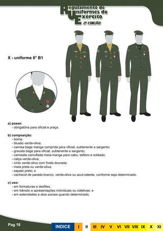 Pag 18
INDICE III III IV V VI VII VIII IX X XI
a) posse:
- obrigatória para oficial e praça.
b) composição:
- boina;
- blusão verde-oliva;
- camisa bege manga comprida para oficial, subtenente e sargento;
- gravata bege para oficial, subtenente e sargento;
- camiseta camuflada meia-manga para cabo, taifeiro e soldado;
- calça verde-oliva;
- cinto verde-oliva com fivela dourada;
- meia preta ou verde-oliva;
- sapato preto; e
- cachecol de parada branco, verde-oliva ou azul-celeste, conforme seja determinado.
c) uso:
- em formaturas e desfiles;
- em trânsito e apresentações individuais ou coletivas; e
- em solenidades e atos sociais quando determinado.
X - uniforme 6° B1
 
